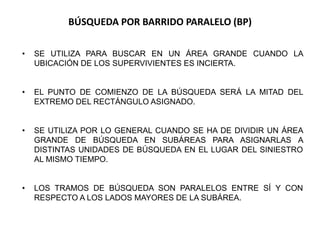 BÚSQUEDA POR BARRIDO PARALELO (BP)
• SE UTILIZA PARA BUSCAR EN UN ÁREA GRANDE CUANDO LA
UBICACIÓN DE LOS SUPERVIVIENTES ES INCIERTA.
• EL PUNTO DE COMIENZO DE LA BÚSQUEDA SERÁ LA MITAD DEL
EXTREMO DEL RECTÁNGULO ASIGNADO.
• SE UTILIZA POR LO GENERAL CUANDO SE HA DE DIVIDIR UN ÁREA
GRANDE DE BÚSQUEDA EN SUBÁREAS PARA ASIGNARLAS A
DISTINTAS UNIDADES DE BÚSQUEDA EN EL LUGAR DEL SINIESTRO
AL MISMO TIEMPO.
• LOS TRAMOS DE BÚSQUEDA SON PARALELOS ENTRE SÍ Y CON
RESPECTO A LOS LADOS MAYORES DE LA SUBÁREA.
 