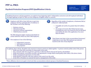 © Centers for Better Insurance, LLC 2020 Version 1.0 4www.betterins.org
Centers for
Better Insurance
Policyholders
Employees
Shareholders
Society
PPP vs. PRIA
Paycheck Protection Program (PPP) Qualification Criteria
Qualifying businesses and sole proprietors can apply for loans beginning April 3. Independent contractors and self-employed individuals
can begin applying on April 10. There are four categories of eligible entities or concerns.
Non-employers if one of the following:
• Independent contractor
• Self-employed individual
• Sole proprietor
Employers with 500 or fewer full-time or part-time
employees (having a principal place of residency in
the US) that is one of the following:
• Business concern
• 501(c)(3) nonprofits
• 501(c)(19) veterans organizations
• Tribal business concerns
The SBA designates higher employee thresholds for
certain industries which can reach 1500 employees.
Regardless of the number of employees, a businesses that as
of March 27, 2002 had both:
• A tangible net worth of no greater than $15 million;
and
• An average net income after federal income taxes
(excluding any carry-over losses) for the two full fiscal
years before the date of the application of no more
than $5 million.
1 2
3
Hotel chains (and other in the accommodation businesses)
employing no more than 500 employees per physical
location at the time of loan dispersal
4
In applying these criteria, all entities and concerns in common control are added together.* A person controls another entity if the person:
• Holds more than 50% ownership of voting equity in the entity
• Has a minority stake but can prevent a quorum or otherwise block action by the board or shareholders
• Holds stock options, convertible securities, and agreements to merge which would qualify under either of the above criteria
• Holds a management agreement over the entity
• Holds identity of interests with close relatives with control over the entity
• Is the CEO or President (or controls the board or management) of the entity
*These affiliation rules do not apply to hotel and other accommodation industry groups or franchised businesses.
 