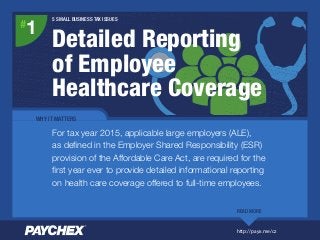 #
1
WHY IT MATTERS
For tax year 2015, applicable large employers (ALE),
as deﬁned in the Employer Shared Responsibility (ESR)
provision of the Affordable Care Act, are required for the
ﬁrst year ever to provide detailed informational reporting
on health care coverage offered to full-time employees.
READ MORE
5 SMALL BUSINESS TAX ISSUES
Detailed Reporting
of Employee
Healthcare Coverage
http://payx.me/cz
 