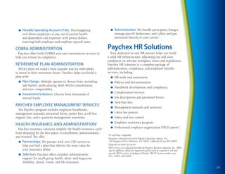 n   Flexible Spending Account (FSA). This budgeting                    n   Administration. We handle participant changes,
      tool allows employees to pay out-of-pocket health                      manage payroll deductions, and collect and pay
      and dependent-care expenses with pretax dollars,                       premiums directly to your carrier.3
      lowering both employee and employer payroll taxes.

COBRA ADMINISTRATION                                                 Paychex HR Solutions
  Paychex offers both COBRA and state continuation services to         Your dedicated on-site HR partner helps you build
help you remain in compliance.                                       a solid HR infrastructure, educating you and your
                                                                     employees on relevant workplace issues and regulations.
RETIREMENT PLAN ADMINISTRATION                                       Paychex HR Solutions is a complete package of
  401(k) plans are today’s most popular way for individuals          administration, compliance, and employee benefits
to invest in their retirement future. Paychex helps you build a      services, including:
plan with:                                                               n   HR audit and assessment.
  n   Plan Design. Multiple options to choose from, including:           n   Policies and documentation.
      safe harbor, profit sharing, Roth 401(k) contributions,
                                                                         n   Handbook development and compliance.
      and new comparability.
                                                                         n   Compensation surveys.
  n   Investment Solutions. Choose from thousands of
      mutual funds.                                                      n   Job descriptions and personnel forms.
                                                                         n   New-hire kits.
PAYCHEx EMPLOYEE MANAGEMENT SERVICES                                     n   Management manuals and seminars.
  The Paychex program includes employee handbooks,
management manuals, personnel forms, poster kits, a toll-free            n   Labor law posters.
support line, and a quarterly management newsletter.                     n   Safety and loss control.
                                                                         n   Employee assistance program.
HEALTH INSuRANCE AND ADMINISTRATION2
                                                                         n   Professional employer organization (PEO) option.4
  Paychex insurance solutions simplify the health insurance cycle:
from shopping for the best plans, to enrollment, administration,     1
                                                                       PC and Mac compatible.
and renewal. We offer:                                               2
                                                                       Insurance sold and serviced by Paychex Insurance Agency, Inc.,
  n   Partnerships. We partner with over 150 carriers to               150 Sawgrass Drive, Rochester, NY 14620. California license #0C28207.
      help you find a plan that delivers the most value for
                                                                     3
                                                                       Depends on choice of carrier.
                                                                     4
                                                                       PEO services are sold and provided by Paychex Business Solutions, Inc. (PBS)
      your insurance dollar.                                           and its affiliates, which are registered and licensed as required to sell and
                                                                       provide PEO services, including in Florida. PBS FL license numbers are
  n   Selection. Paychex offers complete administrative                GL7, GM14, and GM46.
      support for small-group health, short- and long-term
      disability, dental, vision, and life insurance.
                                                                                                                                                       19
 