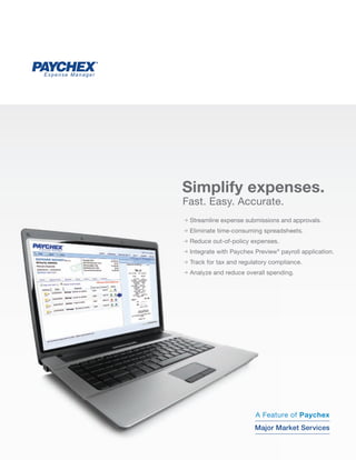 Expense Manager




                  Simplify expenses.
                  Fast. Easy. Accurate.
                  p Streamline expense submissions and approvals.
                  p Eliminate time-consuming spreadsheets.
                  p Reduce out-of-policy expenses.
                  p Integrate with Paychex Preview® payroll application.
                  p Track for tax and regulatory compliance.
                  p Analyze and reduce overall spending.




                                                CallKevin George
                                                Call Mike Brew
                                           A Feature of Paychex
                                                1-800-428-8170
                                           Majorextension 86794
                                                          86169
                                                 Market Services
 