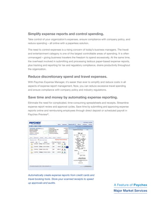 Simplify expense reports and control spending.
Take control of your organizations expenses, ensure compliance with company policy, and
reduce spending C all online with a paperless solution.

The need to control expenses is a rising concern of todays business managers. The travel
and entertainment category is one of the largest controllable areas of spending. It is often
unmanaged C giving business travelers the freedom to spend excessively. At the same time,
the overhead involved in submitting and processing tedious paper-based expense reports,
plus tracking and reporting for tax and regulatory compliance, drains productivity throughout
the organization.


Reduce discretionary spend and travel expenses.
With Paychex Expense Manager, its easier than ever to simplify and reduce costs in all
aspects of expense report management. Now, you can reduce excessive travel spending
and ensure compliance with company policy and industry regulations.


Save time and money by automating expense reporting.
Eliminate the need for complicated, time-consuming spreadsheets and receipts. Streamline
expense report review and approval cycles. Save time by submitting and approving expense
reports online and reimbursing employees through direct deposit or scheduled payroll in
Paychex Preview?.




Automatically create expense reports from credit cards and
travel booking tools. Store your scanned receipts to speed
up approvals and audits.                                                           CallKevin George
                                                                                   Call Mike Brew
                                                                              A Feature of Paychex
                                                                                   1-800-428-8170
                                                                              Majorextension 86169
                                                                                             86794
                                                                                    Market Services
 