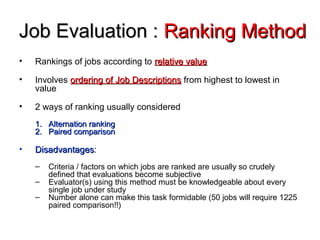 Job Evaluation :Job Evaluation : Ranking MethodRanking Method
• Rankings of jobs according to relative valuerelative value
• Involves ordering of Job Descriptionsordering of Job Descriptions from highest to lowest in
value
• 2 ways of ranking usually considered
1.1. Alternation rankingAlternation ranking
2.2. Paired comparisonPaired comparison
• DisadvantagesDisadvantages:
– Criteria / factors on which jobs are ranked are usually so crudely
defined that evaluations become subjective
– Evaluator(s) using this method must be knowledgeable about every
single job under study
– Number alone can make this task formidable (50 jobs will require 1225
paired comparison!!)
 