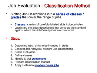 Job Evaluation :Job Evaluation : Classification MethodClassification Method
• Slotting Job Descriptions into a series of classes /series of classes /
gradesgrades that cover the range of jobs
– ClassesClasses: a series of carefully labeled slots / pigeon holes
– Labels are the class descriptions that serve as the standard
against which the Job Descriptions are compared
• Steps:Steps:
1. Determine jobs / units to be included in study
2. Conduct Job Analysis / prepare Job Descriptions
3. Select evaluators
4. Define classes
5. Identify & slot benchmarksbenchmarks
6. Prepare classification manual
7. Apply system to non-benchmark jobsnon-benchmark jobs
 
