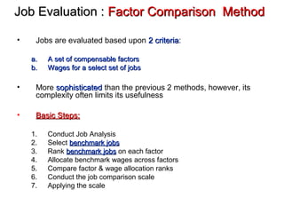 Job Evaluation :Job Evaluation : Factor Comparison MethodFactor Comparison Method
• Jobs are evaluated based upon 2 criteria2 criteria:
a.a. A set of compensable factorsA set of compensable factors
b.b. Wages for a select set of jobsWages for a select set of jobs
• More sophisticatedsophisticated than the previous 2 methods, however, its
complexity often limits its usefulness
• Basic Steps:Basic Steps:
1. Conduct Job Analysis
2. Select benchmark jobsbenchmark jobs
3. Rank benchmark jobsbenchmark jobs on each factor
4. Allocate benchmark wages across factors
5. Compare factor & wage allocation ranks
6. Conduct the job comparison scale
7. Applying the scale
 