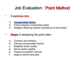 Job Evaluation :Job Evaluation : Point MethodPoint Method
• 3 common chs:3 common chs:
1.1. Compensable factorsCompensable factors
2. Factor degrees numerically scales
3. Weights reflecting relative importance of each factor
• StepsSteps in designing the point plan:
a. Conduct Job Analysis
b. Choose compensable factors
c. Establish factor scales
d. Derive factor weights
e. Prepare evaluation manual
f. Apply to benchmark jobs
 