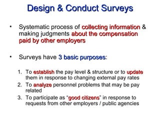 Design & Conduct SurveysDesign & Conduct Surveys
• Systematic process of collecting informationcollecting information &
making judgments about the compensationabout the compensation
paid by other employerspaid by other employers
• Surveys have 3 basic purposes3 basic purposes:
1. To establishestablish the pay level & structure or to updateupdate
them in response to changing external pay rates
2. To analyzeanalyze personnel problems that may be pay
related
3. To participate as “good citizensgood citizens” in response to
requests from other employers / public agencies
 