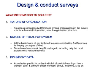 Design & conduct surveysDesign & conduct surveys
WHAT INFORMATION TO COLLECT?WHAT INFORMATION TO COLLECT?
1. NATURE OF ORGANIZATIONNATURE OF ORGANIZATION
– To assess similarities & differences among organizations in the survey
– include financial information, size, & organization structure
2. NATURE OF TOTAL PAY SYSTEMNATURE OF TOTAL PAY SYSTEM
– All the basic forms of pay included to assess similarities & differences
in the pay packages offered
– Sometimes benchmark benefit package to including only the most
expensive & variable benefits
3. INCUMBENT DATAINCUMBENT DATA
– Actual rates paid to incumbent which include total earnings, hours
worked, date, & amount of last increase, bonus, incentive, & so on
 