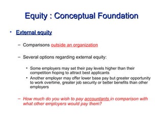 Equity : Conceptual FoundationEquity : Conceptual Foundation
• External equityExternal equity
– Comparisons outside an organization
– Several options regarding external equity:
• Some employers may set their pay levels higher than their
competition hoping to attract best applicants
• Another employer may offer lower base pay but greater opportunity
to work overtime, greater job security or better benefits than other
employers
– How much do you wish to pay accountants in comparison with
what other employers would pay them?
 