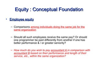 Equity : Conceptual FoundationEquity : Conceptual Foundation
• Employee equityEmployee equity
– Comparisons among individuals doing the same job for the
same organization
– Should all such employees receive the same pay? Or should
one programmer be paid differently from another if one has
better performance & / or greater seniority?
– How much do you wish to pay accountant A in comparison with
accountant B based on their performance and length of their
service, etc., within the same organization?
 