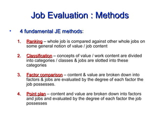 Job Evaluation : MethodsJob Evaluation : Methods
• 4 fundamental JE methods4 fundamental JE methods:
1.1. RankingRanking – whole job is compared against other whole jobs on
some general notion of value / job content
2.2. ClassificationClassification – concepts of value / work content are divided
into categories / classes & jobs are slotted into these
categories
3.3. Factor comparisonFactor comparison – content & value are broken down into
factors & jobs are evaluated by the degree of each factor the
job possesses.
4.4. Point planPoint plan – content and value are broken down into factors
and jobs and evaluated by the degree of each factor the job
possesses
 