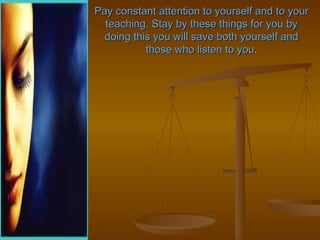 Pay constant attention to yourself and to your
  teaching. Stay by these things for you by
  doing this you will save both yourself and
           those who listen to you.
 