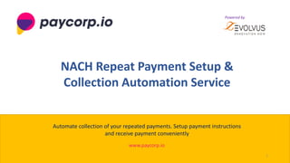 1
www.paycorp.io
NACH Repeat Payment Setup &
Collection Automation Service
Automate collection of your repeated payments. Setup payment instructions
and receive payment conveniently
Powered by
Powered by
 