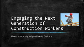 Engaging the Next 
Generation of 
Construction Workers 
Measure them daily and provide daily feedback 
 