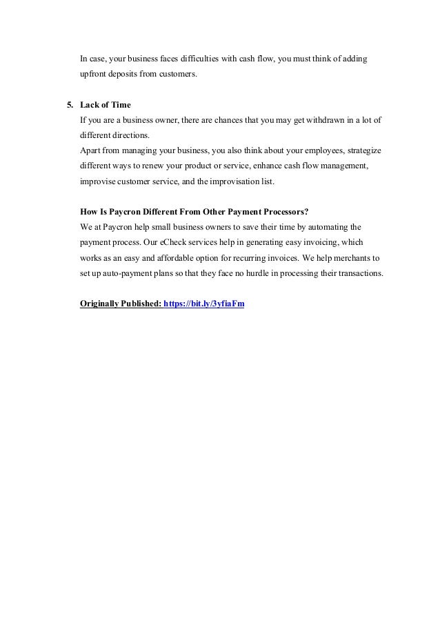 In case, your business faces difficulties with cash flow, you must think of adding
upfront deposits from customers.
5. Lack of Time
If you are a business owner, there are chances that you may get withdrawn in a lot of
different directions.
Apart from managing your business, you also think about your employees, strategize
different ways to renew your product or service, enhance cash flow management,
improvise customer service, and the improvisation list.
How Is Paycron Different From Other Payment Processors?
We at Paycron help small business owners to save their time by automating the
payment process. Our eCheck services help in generating easy invoicing, which
works as an easy and affordable option for recurring invoices. We help merchants to
set up auto-payment plans so that they face no hurdle in processing their transactions.
Originally Published: https://bit.ly/3yfiaFm
 