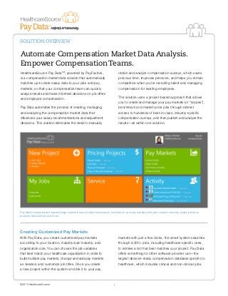 SOLUTION OVERVIEW
©2015 HealthcareSource 1
Automate Compensation Market Data Analysis.
Empower Compensation Teams.
HealthcareSource Pay DataSM
, powered by PayFactors,
is a compensation market data solution that automatically
matches up-to-date salary data to your jobs and pay
markets, so that your compensation team can quickly
analyze results and make informed decisions on job offers
and employee compensation.
Pay Data automates the process of creating, managing,
and analyzing the compensation market data that
influences your salary recommendations and adjustment
decisions. This solution eliminates the need to manually
obtain and analyze compensation surveys, which saves
precious time, improves precision, and helps you remain
competitive when you’re recruiting talent and managing
compensation for existing employees.
The solution uses a project-based approach that allows
you to create and manage your pay markets (or “scopes”),
benchmark and market-price jobs through indirect
access to hundreds of best-in-class, industry-specific
compensation surveys, and then publish and analyze the
results—all within one solution.
Pay Data’s simple project-based design makes it easy to start new projects, link them to your pay markets and jobs, contact services, review previous
projects, track activity and more.
Creating Customized Pay Markets
With Pay Data, you create customized pay markets
according to your location, industry/sub-industry, and
organization size. You can choose the job variables
that best match your healthcare organization in order to
build multiple pay markets, change and add pay markets
as needed, and customize job titles. Once you create
a new project within the system and link it to your pay
markets with just a few clicks, the smart system searches
through 4,000+ jobs, including healthcare specific ones,
to retrieve a list that best matches your project. Pay Data
offers something no other software provider can—the
largest decision-ready compensation database specific to
healthcare, which includes clinical and non-clinical jobs.
 