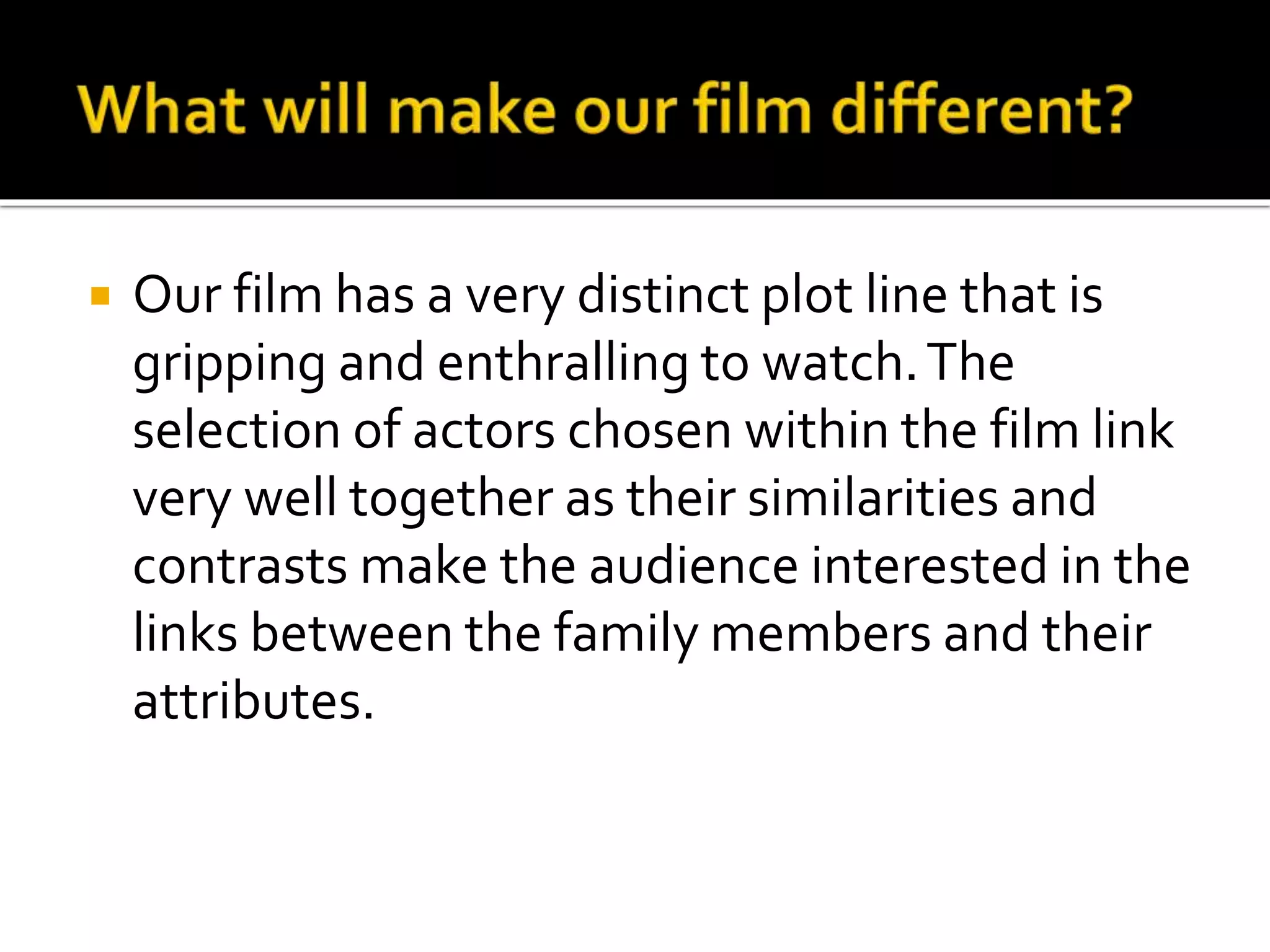  Our film has a very distinct plot line that is 
gripping and enthralling to watch. The 
selection of actors chosen within the film link 
very well together as their similarities and 
contrasts make the audience interested in the 
links between the family members and their 
attributes. 
 