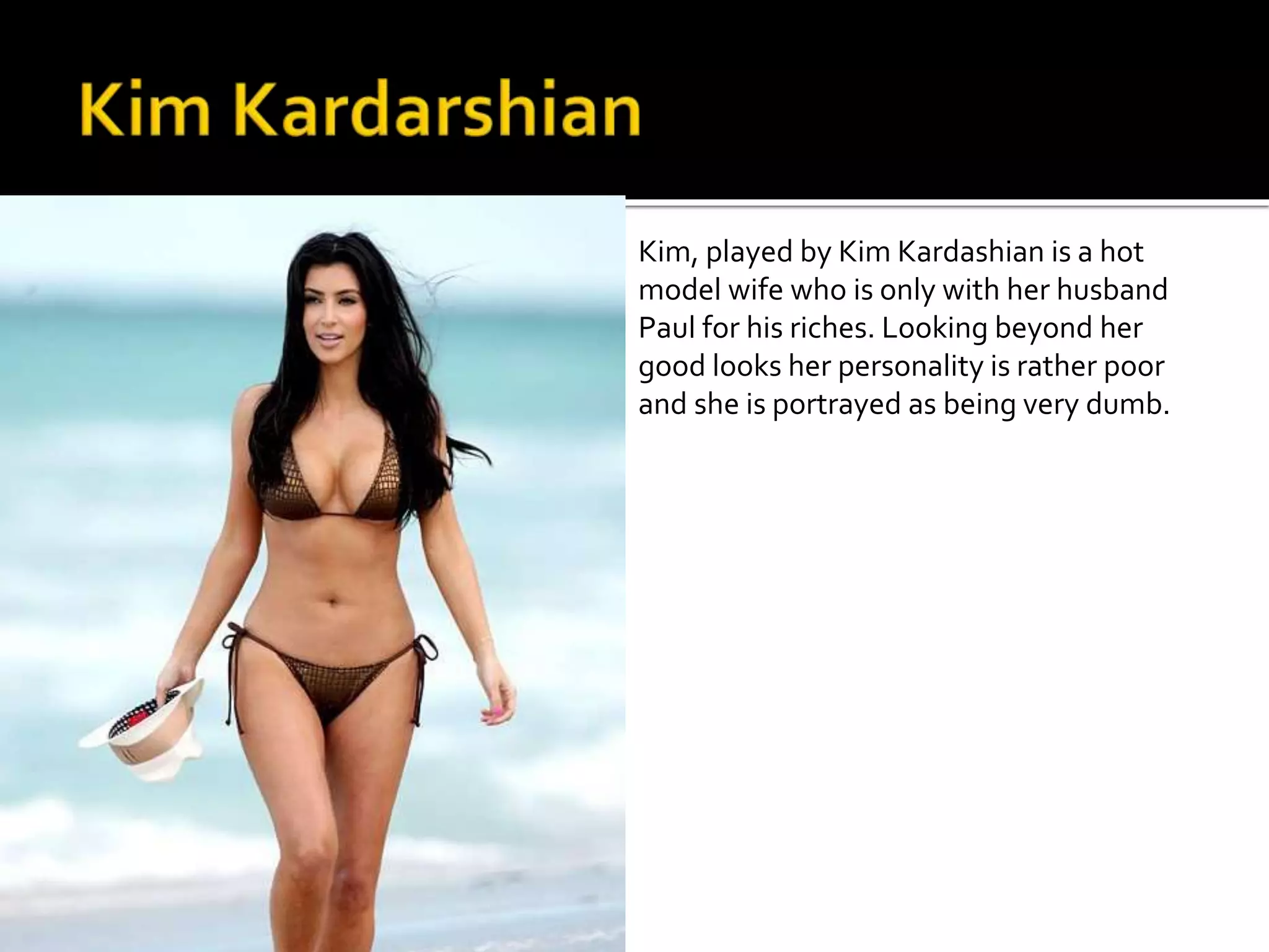 Kim, played by Kim Kardashian is a hot 
model wife who is only with her husband 
Paul for his riches. Looking beyond her 
good looks her personality is rather poor 
and she is portrayed as being very dumb. 
 