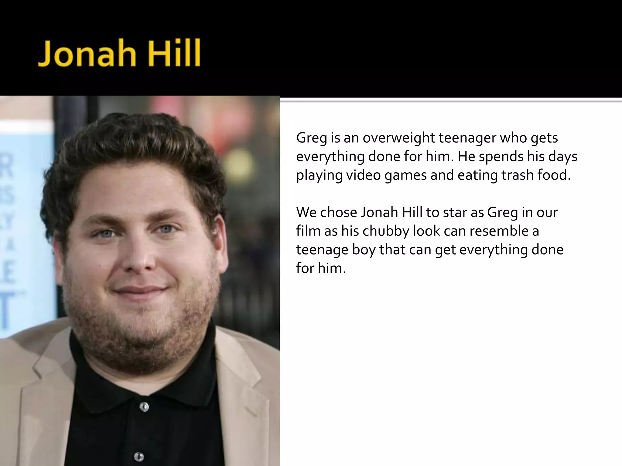 Greg is an overweight teenager who gets 
everything done for him. He spends his days 
playing video games and eating trash food. 
We chose Jonah Hill to star as Greg in our 
film as his chubby look can resemble a 
teenage boy that can get everything done 
for him. 
 
