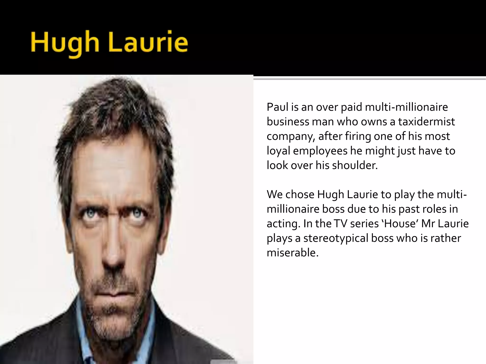 Paul is an over paid multi-millionaire 
business man who owns a taxidermist 
company, after firing one of his most 
loyal employees he might just have to 
look over his shoulder. 
We chose Hugh Laurie to play the multi-millionaire 
boss due to his past roles in 
acting. In the TV series ‘House’ Mr Laurie 
plays a stereotypical boss who is rather 
miserable. 
 