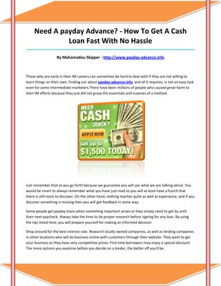 Need A payday Advance? - How To Get A Cash
              Loan Fast With No Hassle
_____________________________________________________________________________________

                   By Mahamadou Skipper - http://www.payday-advance.info



Those who are early in their IM careers can sometimes be hard to deal with if they are not willing to
learn things on their own. Finding out about payday-advance.info, and all it requires, is not an easy task
even for some intermediate marketers.There have been millions of people who caused great harm to
their IM efforts because they just did not grasp the essentials and nuances of a method.




Just remember that as you go forth because we guarantee you will see what we are talking about. You
would be smart to always remember what you have just read so you will at least have a hunch that
there is still more to discover. On the other hand, nothing teaches quite as well as experience, and if you
discover something is missing then you will get feedback in some way.

Some people get payday loans when something important arises or they simply need to get by until
their next paycheck. Always take the time to do proper research before signing for any loan. By using
the tips listed here, you will prepare yourself for making an informed decision.

Shop around for the best interest rate. Research locally owned companies, as well as lending companies
in other locations who will do business online with customers through their website. They want to get
your business so they have very competitive prices. First time borrowers may enjoy a special discount.
The more options you examine before you decide on a lender, the better off you'll be.
 