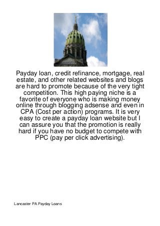 Payday loan, credit refinance, mortgage, real
estate, and other related websites and blogs
are hard to promote because of the very tight
   competition. This high paying niche is a
 favorite of everyone who is making money
online through blogging adsense and even in
  CPA (Cost per action) programs. It is very
 easy to create a payday loan website but I
 can assure you that the promotion is really
 hard if you have no budget to compete with
       PPC (pay per click advertising).




Lancaster PA Payday Loans
 