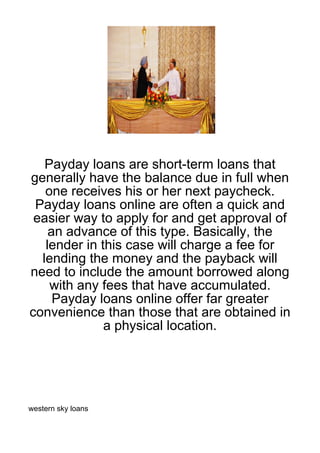 Payday loans are short-term loans that
generally have the balance due in full when
   one receives his or her next paycheck.
 Payday loans online are often a quick and
 easier way to apply for and get approval of
    an advance of this type. Basically, the
   lender in this case will charge a fee for
  lending the money and the payback will
need to include the amount borrowed along
    with any fees that have accumulated.
     Payday loans online offer far greater
convenience than those that are obtained in
              a physical location.




western sky loans
 