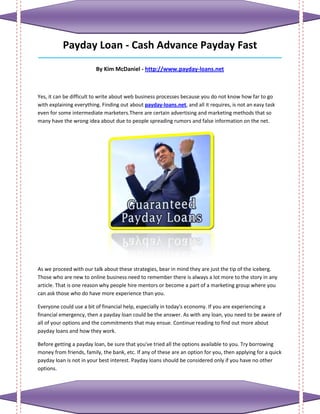 Payday Loan - Cash Advance Payday Fast
_____________________________________________________________________________________

                         By Kim McDaniel - http://www.payday-loans.net



Yes, it can be difficult to write about web business processes because you do not know how far to go
with explaining everything. Finding out about payday-loans.net, and all it requires, is not an easy task
even for some intermediate marketers.There are certain advertising and marketing methods that so
many have the wrong idea about due to people spreading rumors and false information on the net.




As we proceed with our talk about these strategies, bear in mind they are just the tip of the iceberg.
Those who are new to online business need to remember there is always a lot more to the story in any
article. That is one reason why people hire mentors or become a part of a marketing group where you
can ask those who do have more experience than you.

Everyone could use a bit of financial help, especially in today's economy. If you are experiencing a
financial emergency, then a payday loan could be the answer. As with any loan, you need to be aware of
all of your options and the commitments that may ensue. Continue reading to find out more about
payday loans and how they work.

Before getting a payday loan, be sure that you've tried all the options available to you. Try borrowing
money from friends, family, the bank, etc. If any of these are an option for you, then applying for a quick
payday loan is not in your best interest. Payday loans should be considered only if you have no other
options.
 