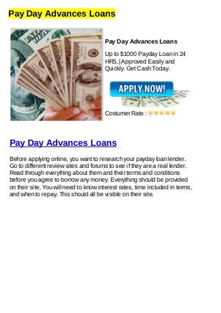 Pay Day Advances Loans
Pay Day Advances Loans
Up to $1000 Payday Loan in 24
HRS.| Approved Easily and
Quickly. Get Cash Today.
Costumer Rate :
Pay Day Advances Loans
Before applying online, you want to research your payday loan lender.
Go to different review sites and forums to see if they are a real lender.
Read through everything about them and their terms and conditions
before you agree to borrow any money. Everything should be provided
on their site. You will need to know interest rates, time included in terms,
and when to repay. This should all be visible on their site.
 