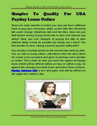 Payday Advance USA, USA Payday Loans Online



Simpler To Qualify                                          For    USA
Payday Loans Online
There are some months in which you may not have sufficient
fund to pay your necessary utility service bills like electricity
bill, water charge, telephone bill, and the likes. How can you
find instant money to pay these bills in time and without any
delay? Have you ever thought of paying the bills in time
without delay would be possible by taking out a loan? You
feel wonder to hear ‘taking a loan to pay the utility bills?’
You wonder is mainly based on the normal loan delivery time.
You- as well as many others, still believe that the time taken
for a loan to be accepted and given is perhaps some months
or weeks. This is false as now you have the option of Payday
loans which will be offered within an hour or within a day. As
against the slow-process bank loans and other forms of loans,
Payday Advance USA is fast and quick and will be offered to
the applicants within a day.




                 For more info visit- http://usa-payday-loan.org
 