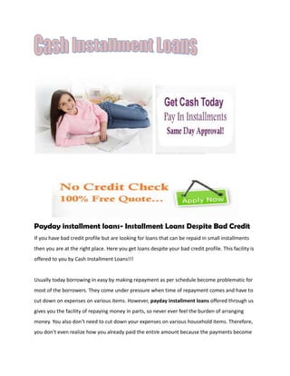 Payday installment loans- Installment Loans Despite Bad Credit
If you have bad credit profile but are looking for loans that can be repaid in small installments
then you are at the right place. Here you get loans despite your bad credit profile. This facility is
offered to you by Cash Installment Loans!!!


Usually today borrowing in easy by making repayment as per schedule become problematic for
most of the borrowers. They come under pressure when time of repayment comes and have to
cut down on expenses on various items. However, payday installment loans offered through us
gives you the facility of repaying money in parts, so never ever feel the burden of arranging
money. You also don’t need to cut down your expenses on various household items. Therefore,
you don’t even realize how you already paid the entire amount because the payments become
 