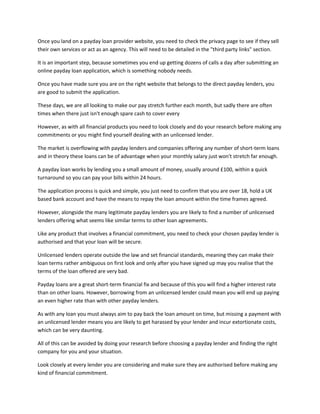 Once you land on a payday loan provider website, you need to check the privacy page to see if they sell
their own services or act as an agency. This will need to be detailed in the "third party links" section.

It is an important step, because sometimes you end up getting dozens of calls a day after submitting an
online payday loan application, which is something nobody needs.

Once you have made sure you are on the right website that belongs to the direct payday lenders, you
are good to submit the application.

These days, we are all looking to make our pay stretch further each month, but sadly there are often
times when there just isn't enough spare cash to cover every

However, as with all financial products you need to look closely and do your research before making any
commitments or you might find yourself dealing with an unlicensed lender.

The market is overflowing with payday lenders and companies offering any number of short-term loans
and in theory these loans can be of advantage when your monthly salary just won't stretch far enough.

A payday loan works by lending you a small amount of money, usually around £100, within a quick
turnaround so you can pay your bills within 24 hours.

The application process is quick and simple, you just need to confirm that you are over 18, hold a UK
based bank account and have the means to repay the loan amount within the time frames agreed.

However, alongside the many legitimate payday lenders you are likely to find a number of unlicensed
lenders offering what seems like similar terms to other loan agreements.

Like any product that involves a financial commitment, you need to check your chosen payday lender is
authorised and that your loan will be secure.

Unlicensed lenders operate outside the law and set financial standards, meaning they can make their
loan terms rather ambiguous on first look and only after you have signed up may you realise that the
terms of the loan offered are very bad.

Payday loans are a great short-term financial fix and because of this you will find a higher interest rate
than on other loans. However, borrowing from an unlicensed lender could mean you will end up paying
an even higher rate than with other payday lenders.

As with any loan you must always aim to pay back the loan amount on time, but missing a payment with
an unlicensed lender means you are likely to get harassed by your lender and incur extortionate costs,
which can be very daunting.

All of this can be avoided by doing your research before choosing a payday lender and finding the right
company for you and your situation.

Look closely at every lender you are considering and make sure they are authorised before making any
kind of financial commitment.
 