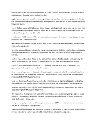 In this article, we will discuss the development of a SWOT analysis, its development, and how it can be
used to acquire financing from a bank or investor.

Payday Lenders generally are able to remain profitable and cash flow positive in any economic climate
due to the fact that they are able to render a lending and loan service that is in constant demand among
the general public.

One of the best aspects of this business is that they are able to generate highly gross margins from their
lending services.This story describing the events will be overly exaggerating the majority of loans, and
readers will not give it a second thought.

A well written SWOT analysis will feature a strengths section, a weaknesses section, and opportunities
discussion, and a threats discussion.

Most importantly and first, you are going to want to focus heavily on the strengths that are associated
with your Payday Lender.

Foremost, you should again reiterate the high gross margins generated from your Payday Lender capital
lending services while also showcasing the generally low costs associated with operating this type of
business.

Another important mention should be the relatively low cost overhead associated with operating this
type of business as they are typically located in high trafficked areas among low income people.

Foremost, you should heavily discuss the fact that there are many other types of businesses that
operate in a similar capacity to your Payday Lender.

Also,you are going to want to discuss the default rates that are associated with operating this business
on a regular basis. The next section of the SWOT analysis focuses significantly on the weaknesses that
are associated with this type of business.

Here, you should also focus on how you intend to mitigate losses as it pertains to payday lending.You
may also want to discuss the relatively high start up costs that are associated with an Payday Lender.

Next, you are going to want to focus significantly on the opportunities that your business will have to
expand during its first five years of operation.

This may include developing new locations, hiring additional personnel, and engaging in a broad based
marketing campaign that will ensure that your Payday Lender business is able to rapidly expand and
repay its debts on a timely basis.

Finally, you are going to want to effectively showcase to your SBA loan banker or investor the threats
that will be faced by your Payday Lender.

We strongly recommend that you emphasize a number of these issues as it will be to the benefit of your
investor or banker to see how you intend to mitigate these risks as time progresses.
 