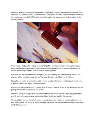 As always, we strong recommend that you work closely with a number of professionals including CPAs,
attorneys, SBA loan consultants, conventional loan consultants, and other professionals that will ensure
that you have produced a SWOT analysis and business plan that is appropriate for both a bank and a
potential investor.




It is imperative that you have a clear understanding of the complex nature of raising capital for your
venture and by having a number of professionals in place - you will be in an outstanding position to
receive the capital you need in order to start your Payday Lender.

Whenever you are in some financial emergency, the one who help you out to come up with the bad
situation will be your best buddy. But your friends and relatives can't help you all the time.

So you have to search for some other option. Hence to get another online friend as payday lender who
is ready to support you in your financial troubles?

Although this friend charge you a lot for his financial support but that should be fine with you if you are
getting the urgent money so easily and quickly.

The entire payday loan application process should be online, secure and very simple. You just need to
provide some of your personal, professional and bank details and wait for the response.

They should call you and after confirmation of your details, money should be transferred directly into
your bank account.You should be able to easily get the money that you require so urgently just sitting in
comfort of your home.
 