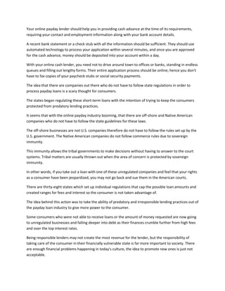 Your online payday lender should help you in providing cash advance at the time of its requirements,
requiring your contact and employment information along with your bank account details.

A recent bank statement or a check stub with all the information should be sufficient. They should use
automated technology to process your application within several minutes, and once you are approved
for the cash advance, money should be deposited into your account within a day.

With your online cash lender, you need not to drive around town to offices or banks, standing in endless
queues and filling out lengthy forms. Their entire application process should be online; hence you don't
have to fax copies of your paycheck stubs or social security payments.

The idea that there are companies out there who do not have to follow state regulations in order to
process payday loans is a scary thought for consumers.

The states began regulating these short-term loans with the intention of trying to keep the consumers
protected from predatory lending practices.

It seems that with the online payday industry booming, that there are off-shore and Native American
companies who do not have to follow the state guidelines for these laws.

The off-shore businesses are not U.S. companies therefore do not have to follow the rules set up by the
U.S. government. The Native American companies do not follow commerce rules due to sovereign
immunity.

This immunity allows the tribal governments to make decisions without having to answer to the court
systems. Tribal matters are usually thrown out when the area of concern is protected by sovereign
immunity.

In other words, if you take out a loan with one of these unregulated companies and feel that your rights
as a consumer have been jeopardized, you may not go back and sue them in the American courts.

There are thirty-eight states which set up individual regulations that cap the possible loan amounts and
created ranges for fees and interest so the consumer is not taken advantage of.

The idea behind this action was to take the ability of predatory and irresponsible lending practices out of
the payday loan industry to give more power to the consumer.

Some consumers who were not able to receive loans or the amount of money requested are now going
to unregulated businesses and falling deeper into debt as their finances crumble further from high fees
and over the top interest rates.

Being responsible lenders may not create the most revenue for the lender, but the responsibility of
taking care of the consumer in their financially vulnerable state is far more important to society. There
are enough financial problems happening in today's culture, the idea to promote new ones is just not
acceptable.
 