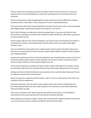 Another matter which is drawing concern for the Federal Trade Commission and the U.S. Consumer
protection Bureau is with identifying who is behind the actual operations of the tribal and off-shore
companies.

There has already been charges brought against a Kansas businessman and his affiliates for starting a
business but have a tribal nation run the company as if it were a tribal based business.

The businessman made millions being protected by sovereign immunity and is now in court proceedings
with alleged charges of operating his payday loan company in such manner.

One of the first things to consider when choosing a payday lender, is how soon you'll get the funds.
Some lenders can provide you with the much needed cash within 24-48 hours, while others can give you
the amount within the day.

If there is great urgency in your financial emergency, you'll want to focus on the speed of the lenders in
providing funds. However, most payday lenders that who offer quicker cash usually charge higher
interests as well.

If you can still afford to wait another day, it might be best to look for lenders with better interest and
loan terms.You may also want to discuss how you intend to obtain additional capital in order to expand
your lending operations.

Anytime you're getting service from a financial professional, you should do further research to find out if
the lender provides a good customer service reputation. Ask around or look for reviews from former
clients or request references if the company happens to be new.

Former clients will give you a feedback and idea on what to expect with regards to the lenders services.
You should also take the time to review the lender's privacy policy before signing any form of contract.

Getting a loan from a lender which tends to value customer service well will makes things easier for you
to handle your situation with minimal hassles.

Before entering into an agreement with the lender, make it a must to understand the entire terms and
conditions of the loan agreement.

And more importantly,. Does the lender charge a higher interest rate or fee for extending the loan
term? Many payday lenders will assess steep charges for loan extensions, so you should understand
these terms before you sign.

Even if you're confident in your ability to pay the loan within the time frame, it is till advisable to
understand the extra costs associated with if the payment should be extended.

While payday loans usually carry higher interest rates if compared with traditional lenders, but the truth
is, you can still shop around to compare the different rates that lenders offers.
 
