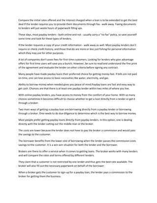 Compare the initial rates offered and the interest charged when a loan is to be extended to get the best
deal.If the lender requires you to provide them documents through fax - walk away. Faxing documents
to lenders will just waste hours of paperwork filling ups.

These days, most payday lenders - both online and not - usually carry a "no fax" policy, so save yourself
some time and look for these types of lenders.

If the lender requests a copy of your credit information - walk away as well. Most payday lenders don't
require or check credit history, and those that do are more or less just fishing for personal information
which they may use for other purposes.

A lot of companies don't asses fees for first-time customers. Looking for lenders who give advantage
offers for first time users will save you a bunch; However, be sure to read and understand the fine print
of the agreement and evaluate the lender on other criteria before signing any contract.

Many people have made payday loans their preferred choice for getting money fast. If bills are not paid
on time, one can lose access to basic necessities like water, electricity, and gas.

Ability to borrow money when needed gives you peace of mind.Payday loans are fast and easy way to
get cash. Chances are that there is at least one payday lender within two miles of where you live.

With online payday lenders, you have access to money from the comfort of your home. With so many
choices sometimes it becomes difficult to choose whether to get a loan directly from a lender or get it
through a broker.

Two main ways of getting a payday loan are borrowing directly from a payday lender or borrowing
through a broker. One needs to do due diligence to determine which is the best way to borrow money.

Most people prefer getting payday loans directly from payday lenders. In this option, one is dealing
directly with the lender cutting out the middle man or the broker.

The costs are lower because the lender does not have to pay the broker a commission and would pass
the savings to the customer.

The borrower benefits from the lower cost of borrowing when the lender passes the commission costs
savings to the customer. It is a win-win situation for both the lender and the borrower.

Brokers are there to offer a service when it comes to getting loans. The broker works with many lenders
and will compare the rates and terms offered by different lenders.

They claim that a customer is not restricted by one lender and thus gets the best rate available. The
broker will also fill out the necessary paperwork on behalf of the borrower.

When a broker gets the customer to sign-up for a payday loan, the lender pays a commission to the
broker for getting them the business.
 