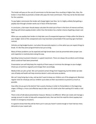 The lender will pass on the cost of commission to the borrower thus resulting in higher fees. Also, the
broker is most likely to promote a lender who pays the most commission. That may not be the best deal
for the customer.

To pay higher commission the lender will charge higher loan fees. So it is highly unlikely that getting a
payday loan through a broker works out in favor of the borrower.

In conclusion, a borrower should always calculate the total cost of loan in the form of interest and fees.
Working with direct payday lenders rather than the brokers has a better chance of getting a lower cost
loan.

When you use payday loan lenders to help take care of unexpected expenses it helps soften the blow to
your budget. Some of the unexpected costs may have been preventable if the warning signs had been
noticed.

Vehicles are big budget busters. Just when the warranty expires is a time when you can expect things to
break. It's like they were programmed to last just so long.

Many of these problems can be expected and high break down costs be prevented when proper care
and inspection is routinely done along the way.

Spending money to prevent disasters is a good investment. There are always the accidents and mishaps
which could not have been prevented.

Preventative care will help keep the majority of them away or minimize the damage on your budget.
Check you oil and tires regularly and change them accordingly.

Medical bills can pile up fast. We can't prevent certain things from happening, but the better we take
care of body and health will help minimize doctor's visits and some accidents.

We can't stop living day to day, and we don't want to keep our children out of the playground. Maintain
regular visits for checkups and our children up to date on their vaccinations to prevent as much as
possible.

How often do you go to the dentist? Get a yearly checkup in order to find problems in the beginning
stages. A filling is a more cost effective way to take care of a tooth ache then waiting till it needs a root
canal.

There is lots of talk about preventative measure. Money is no different. When we create and manage a
savings account in order to help with unexpected costs, then we limit the need for direct payday loan
lenders in emergency situations.

It is good to know that they will be there just in case you haven't saved enough or have had too many
demands on your saved cash.
 