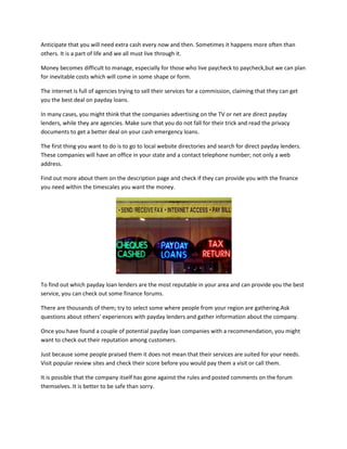 Anticipate that you will need extra cash every now and then. Sometimes it happens more often than
others. It is a part of life and we all must live through it.

Money becomes difficult to manage, especially for those who live paycheck to paycheck,but we can plan
for inevitable costs which will come in some shape or form.

The internet is full of agencies trying to sell their services for a commission, claiming that they can get
you the best deal on payday loans.

In many cases, you might think that the companies advertising on the TV or net are direct payday
lenders, while they are agencies. Make sure that you do not fall for their trick and read the privacy
documents to get a better deal on your cash emergency loans.

The first thing you want to do is to go to local website directories and search for direct payday lenders.
These companies will have an office in your state and a contact telephone number; not only a web
address.

Find out more about them on the description page and check if they can provide you with the finance
you need within the timescales you want the money.




To find out which payday loan lenders are the most reputable in your area and can provide you the best
service, you can check out some finance forums.

There are thousands of them; try to select some where people from your region are gathering.Ask
questions about others' experiences with payday lenders and gather information about the company.

Once you have found a couple of potential payday loan companies with a recommendation, you might
want to check out their reputation among customers.

Just because some people praised them it does not mean that their services are suited for your needs.
Visit popular review sites and check their score before you would pay them a visit or call them.

It is possible that the company itself has gone against the rules and posted comments on the forum
themselves. It is better to be safe than sorry.
 