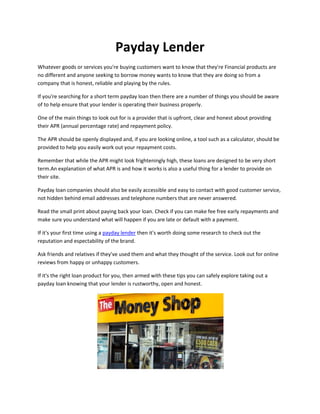 Payday Lender
Whatever goods or services you're buying customers want to know that they're Financial products are
no different and anyone seeking to borrow money wants to know that they are doing so from a
company that is honest, reliable and playing by the rules.

If you're searching for a short term payday loan then there are a number of things you should be aware
of to help ensure that your lender is operating their business properly.

One of the main things to look out for is a provider that is upfront, clear and honest about providing
their APR (annual percentage rate) and repayment policy.

The APR should be openly displayed and, if you are looking online, a tool such as a calculator, should be
provided to help you easily work out your repayment costs.

Remember that while the APR might look frighteningly high, these loans are designed to be very short
term.An explanation of what APR is and how it works is also a useful thing for a lender to provide on
their site.

Payday loan companies should also be easily accessible and easy to contact with good customer service,
not hidden behind email addresses and telephone numbers that are never answered.

Read the small print about paying back your loan. Check if you can make fee free early repayments and
make sure you understand what will happen if you are late or default with a payment.

If it's your first time using a payday lender then it's worth doing some research to check out the
reputation and espectability of the brand.

Ask friends and relatives if they've used them and what they thought of the service. Look out for online
reviews from happy or unhappy customers.

If it's the right loan product for you, then armed with these tips you can safely explore taking out a
payday loan knowing that your lender is rustworthy, open and honest.
 