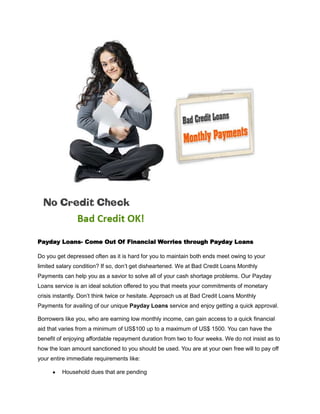 Payday Loans- Come Out Of Financial Worries through Payday Loans

Do you get depressed often as it is hard for you to maintain both ends meet owing to your
limited salary condition? If so, don’t get disheartened. We at Bad Credit Loans Monthly
Payments can help you as a savior to solve all of your cash shortage problems. Our Payday
Loans service is an ideal solution offered to you that meets your commitments of monetary
crisis instantly. Don’t think twice or hesitate. Approach us at Bad Credit Loans Monthly
Payments for availing of our unique Payday Loans service and enjoy getting a quick approval.

Borrowers like you, who are earning low monthly income, can gain access to a quick financial
aid that varies from a minimum of US$100 up to a maximum of US$ 1500. You can have the
benefit of enjoying affordable repayment duration from two to four weeks. We do not insist as to
how the loan amount sanctioned to you should be used. You are at your own free will to pay off
your entire immediate requirements like:

         Household dues that are pending
 