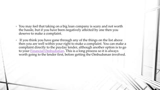• You may feel that taking on a big loan company is scary and not worth
the hassle, but if you have been negatively affected by one then you
deserve to make a complaint.
• If you think you have gone through any of the things on the list above
then you are well within your right to make a complaint. You can make a
complaint directly to the payday lender, although another option is to go
to your Financial Ombudsman. This is a long process so it is always
worth going to the lender first, before getting the Ombudsman involved.
 