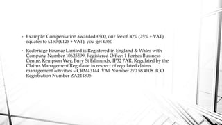 • Example: Compensation awarded £500, our fee of 30% (25% + VAT)
equates to £150 (£125 + VAT), you get £350
• Redbridge Finance Limited is Registered in England & Wales with
Company Number 10625599. Registered Office: 1 Forbes Business
Centre, Kempson Way, Bury St Edmunds, IP32 7AR. Regulated by the
Claims Management Regulator in respect of regulated claims
management activities – CRM43144. VAT Number 270 5830 08. ICO
Registration Number ZA244805
 
