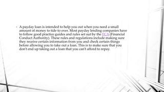 • A payday loan is intended to help you out when you need a small
amount of money to tide to over. Most payday lending companies have
to follow good practice guides and rules set out by the FCA (Financial
Conduct Authority). These rules and regulations include making sure
they receive certain information from you and check certain things
before allowing you to take out a loan. This is to make sure that you
don’t end up taking out a loan that you can’t afford to repay.
 