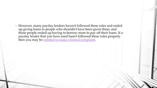 • However, many payday lenders haven’t followed these rules and ended
up giving loans to people who shouldn’t have been given them, and
those people ended up having to borrow more to pay off their loans. If a
payday lender that you have used hasn’t followed these rules properly
then you may be entitled to make a formal complaint.
 