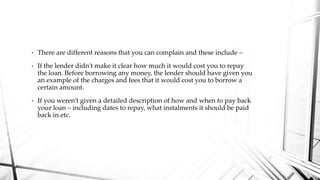 • There are different reasons that you can complain and these include –
• If the lender didn’t make it clear how much it would cost you to repay
the loan. Before borrowing any money, the lender should have given you
an example of the charges and fees that it would cost you to borrow a
certain amount.
• If you weren’t given a detailed description of how and when to pay back
your loan – including dates to repay, what instalments it should be paid
back in etc.
 