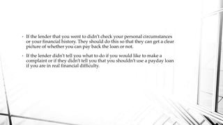 • If the lender that you went to didn’t check your personal circumstances
or your financial history. They should do this so that they can get a clear
picture of whether you can pay back the loan or not.
• If the lender didn’t tell you what to do if you would like to make a
complaint or if they didn’t tell you that you shouldn’t use a payday loan
if you are in real financial difficulty.
 