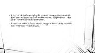 • If you had difficulty repaying the loan and then the company should
have dealt with your situation sympathetically and positively. If they
didn’t then you can make a complaint.
• If they didn’t offer to freeze interest charges if this will help you make
your repayment with more ease.
 