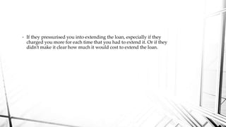 • If they pressurised you into extending the loan, especially if they
charged you more for each time that you had to extend it. Or if they
didn’t make it clear how much it would cost to extend the loan.
 