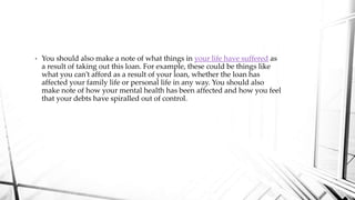 • You should also make a note of what things in your life have suffered as
a result of taking out this loan. For example, these could be things like
what you can’t afford as a result of your loan, whether the loan has
affected your family life or personal life in any way. You should also
make note of how your mental health has been affected and how you feel
that your debts have spiralled out of control.
 
